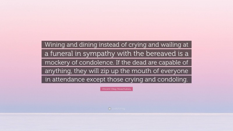 Vincent Okay Nwachukwu Quote: “Wining and dining instead of crying and wailing at a funeral in sympathy with the bereaved is a mockery of condolence. If the dead are capable of anything, they will zip up the mouth of everyone in attendance except those crying and condoling.”