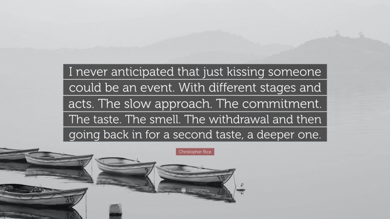 Christopher Rice Quote: “I never anticipated that just kissing someone could be an event. With different stages and acts. The slow approach. The commitment. The taste. The smell. The withdrawal and then going back in for a second taste, a deeper one.”