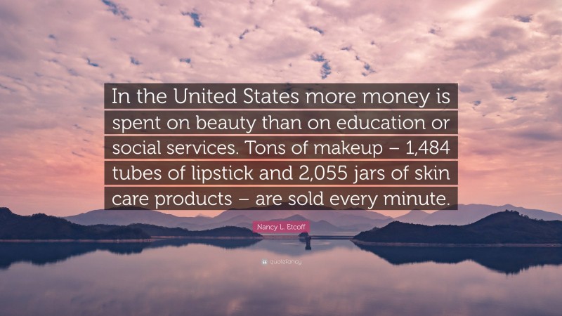 Nancy L. Etcoff Quote: “In the United States more money is spent on beauty than on education or social services. Tons of makeup – 1,484 tubes of lipstick and 2,055 jars of skin care products – are sold every minute.”