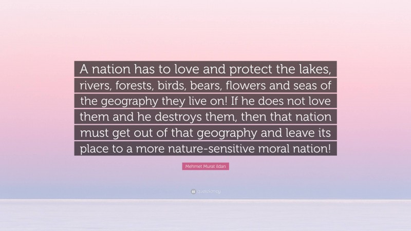 Mehmet Murat ildan Quote: “A nation has to love and protect the lakes, rivers, forests, birds, bears, flowers and seas of the geography they live on! If he does not love them and he destroys them, then that nation must get out of that geography and leave its place to a more nature-sensitive moral nation!”