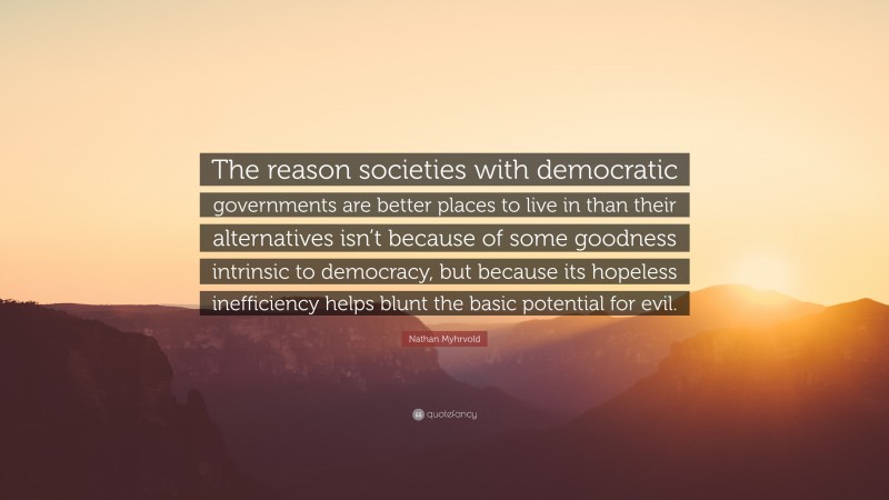 Nathan Myhrvold Quote: “The reason societies with democratic governments are better places to live in than their alternatives isn’t because of some goodness intrinsic to democracy, but because its hopeless inefficiency helps blunt the basic potential for evil.”