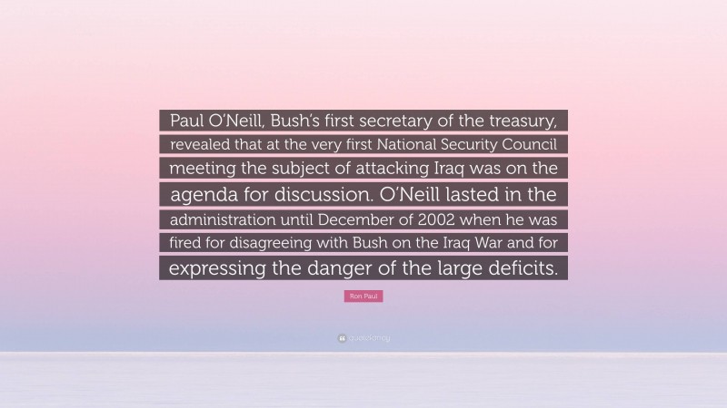 Ron Paul Quote: “Paul O’Neill, Bush’s first secretary of the treasury, revealed that at the very first National Security Council meeting the subject of attacking Iraq was on the agenda for discussion. O’Neill lasted in the administration until December of 2002 when he was fired for disagreeing with Bush on the Iraq War and for expressing the danger of the large deficits.”