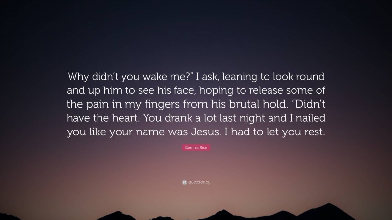 Gemma Rice Quote: “Why didn’t you wake me?” I ask, leaning to look round and up him to see his face, hoping to release some of the pain in my fingers from his brutal hold. “Didn’t have the heart. You drank a lot last night and I nailed you like your name was Jesus, I had to let you rest.”