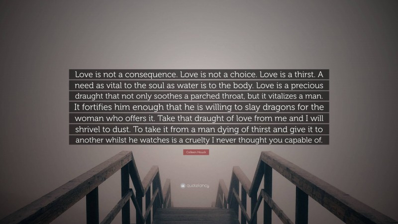 Colleen Houck Quote: “Love is not a consequence. Love is not a choice. Love is a thirst. A need as vital to the soul as water is to the body. Love is a precious draught that not only soothes a parched throat, but it vitalizes a man. It fortifies him enough that he is willing to slay dragons for the woman who offers it. Take that draught of love from me and I will shrivel to dust. To take it from a man dying of thirst and give it to another whilst he watches is a cruelty I never thought you capable of.”