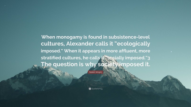 Robert Wright Quote: “When monogamy is found in subsistence-level cultures, Alexander calls it “ecologically imposed.” When it appears in more affluent, more stratified cultures, he calls it “socially imposed.”3 The question is why society imposed it.”