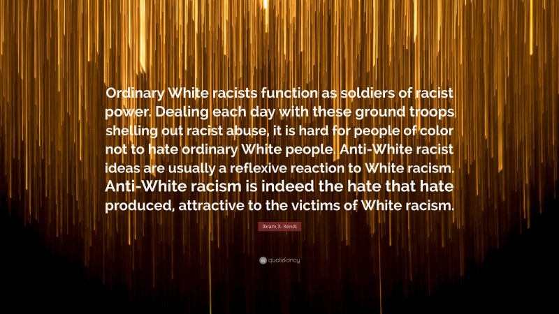 Ibram X. Kendi Quote: “Ordinary White racists function as soldiers of racist power. Dealing each day with these ground troops shelling out racist abuse, it is hard for people of color not to hate ordinary White people. Anti-White racist ideas are usually a reflexive reaction to White racism. Anti-White racism is indeed the hate that hate produced, attractive to the victims of White racism.”