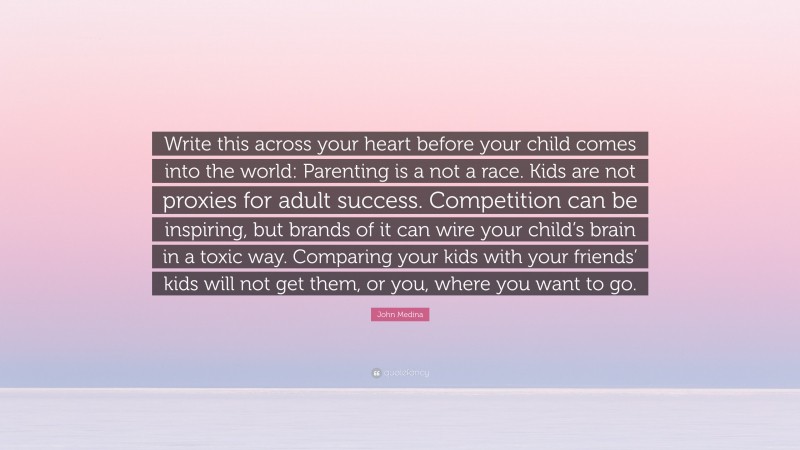 John Medina Quote: “Write this across your heart before your child comes into the world: Parenting is a not a race. Kids are not proxies for adult success. Competition can be inspiring, but brands of it can wire your child’s brain in a toxic way. Comparing your kids with your friends’ kids will not get them, or you, where you want to go.”
