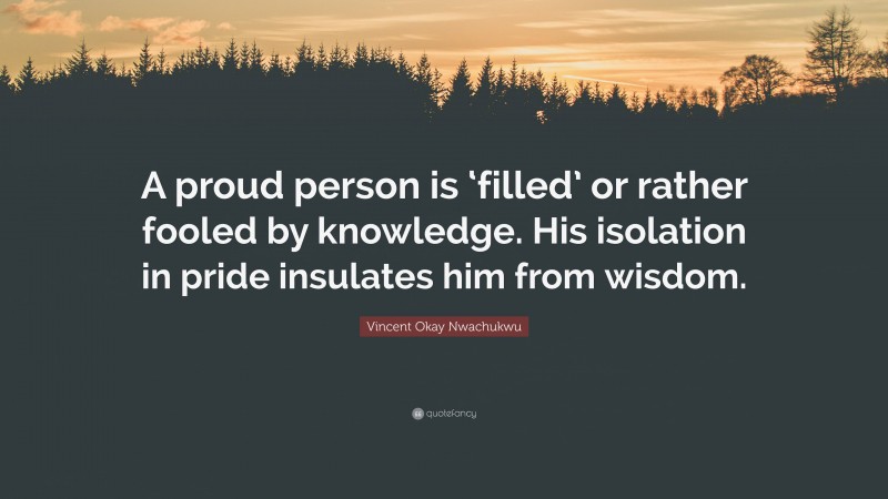 Vincent Okay Nwachukwu Quote: “A proud person is ‘filled’ or rather fooled by knowledge. His isolation in pride insulates him from wisdom.”