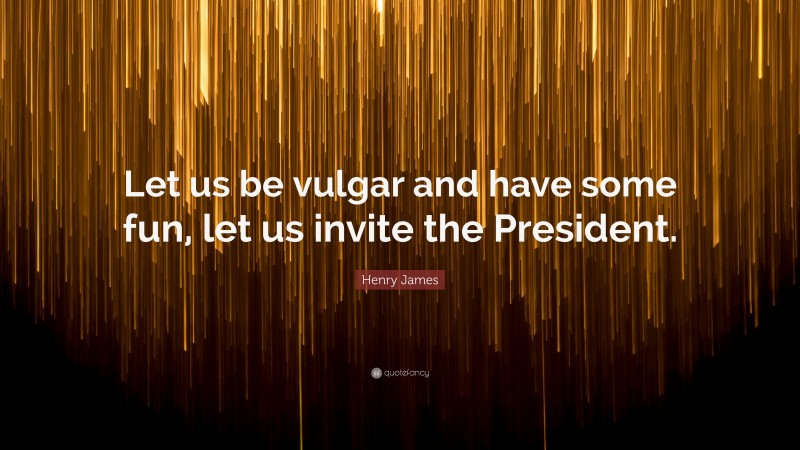 Henry James Quote: “Let us be vulgar and have some fun, let us invite the President.”