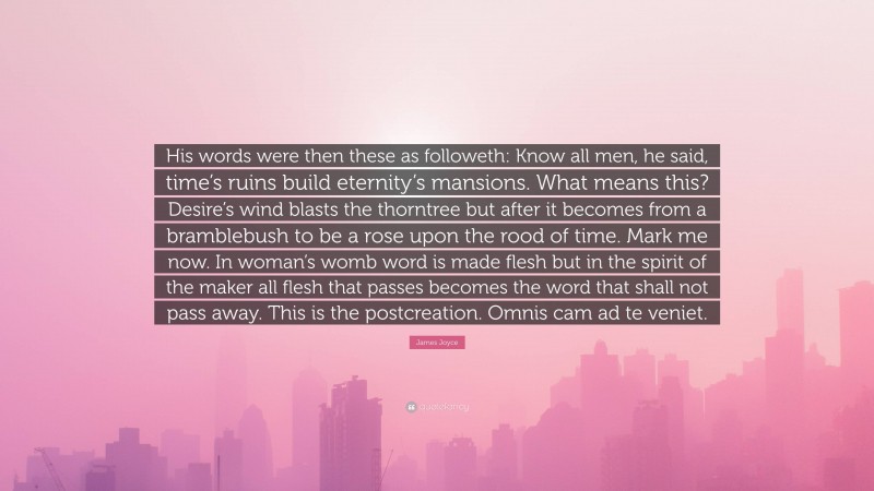 James Joyce Quote: “His words were then these as followeth: Know all men, he said, time’s ruins build eternity’s mansions. What means this? Desire’s wind blasts the thorntree but after it becomes from a bramblebush to be a rose upon the rood of time. Mark me now. In woman’s womb word is made flesh but in the spirit of the maker all flesh that passes becomes the word that shall not pass away. This is the postcreation. Omnis cam ad te veniet.”