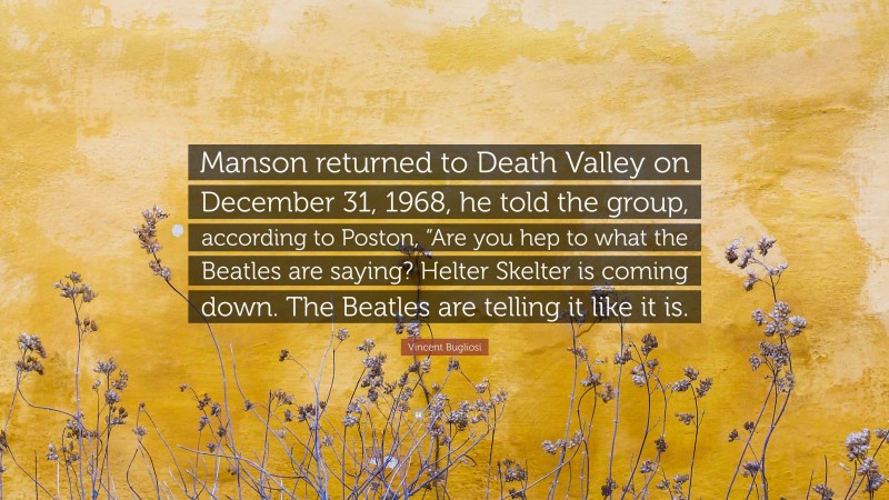 Vincent Bugliosi Quote: “Manson returned to Death Valley on December 31, 1968, he told the group, according to Poston, “Are you hep to what the Beatles are saying? Helter Skelter is coming down. The Beatles are telling it like it is.”