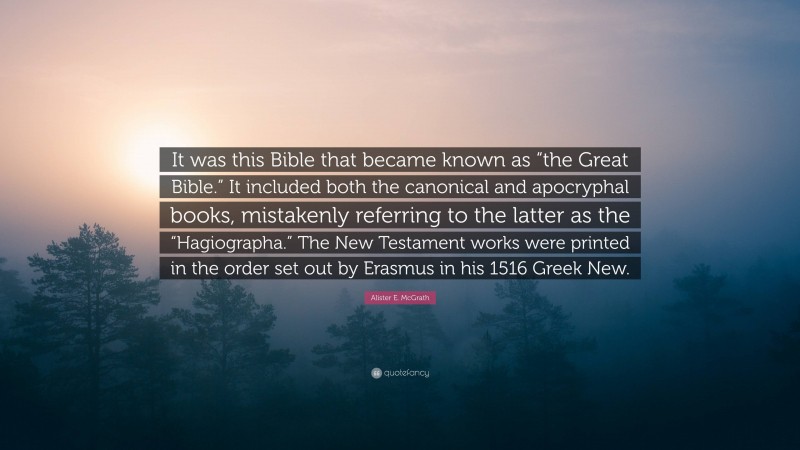 Alister E. McGrath Quote: “It was this Bible that became known as “the Great Bible.” It included both the canonical and apocryphal books, mistakenly referring to the latter as the “Hagiographa.” The New Testament works were printed in the order set out by Erasmus in his 1516 Greek New.”