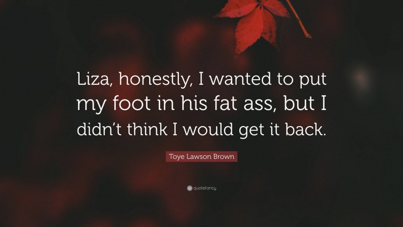 Toye Lawson Brown Quote: “Liza, honestly, I wanted to put my foot in his fat ass, but I didn’t think I would get it back.”