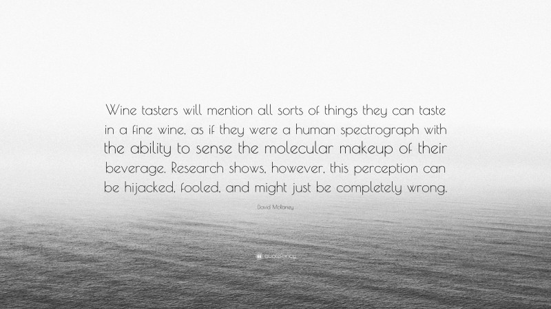 David McRaney Quote: “Wine tasters will mention all sorts of things they can taste in a fine wine, as if they were a human spectrograph with the ability to sense the molecular makeup of their beverage. Research shows, however, this perception can be hijacked, fooled, and might just be completely wrong.”