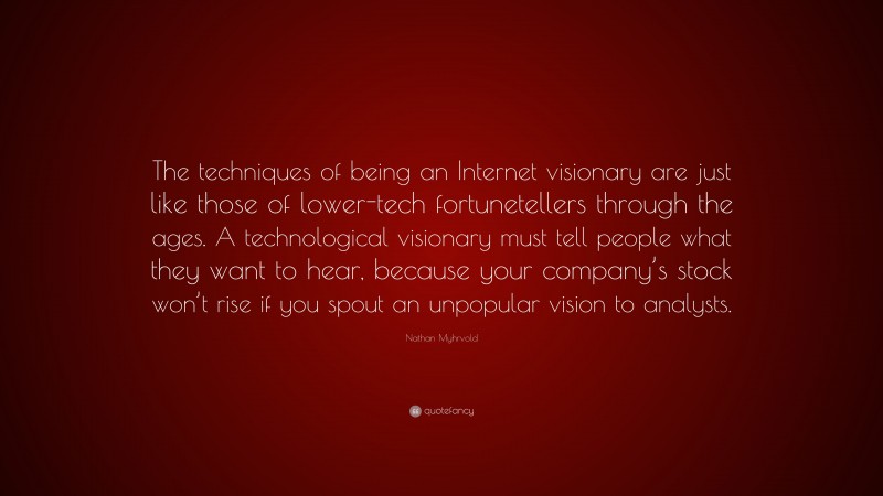 Nathan Myhrvold Quote: “The techniques of being an Internet visionary are just like those of lower-tech fortunetellers through the ages. A technological visionary must tell people what they want to hear, because your company’s stock won’t rise if you spout an unpopular vision to analysts.”