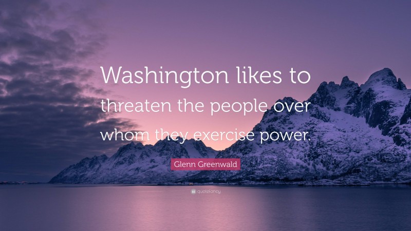 Glenn Greenwald Quote: “Washington likes to threaten the people over whom they exercise power.”