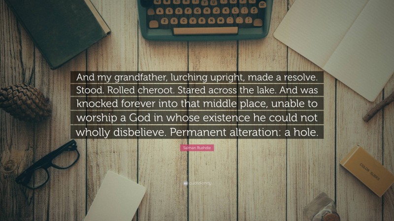 Salman Rushdie Quote: “And my grandfather, lurching upright, made a resolve. Stood. Rolled cheroot. Stared across the lake. And was knocked forever into that middle place, unable to worship a God in whose existence he could not wholly disbelieve. Permanent alteration: a hole.”