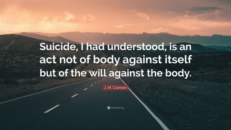 J. M. Coetzee Quote: “Suicide, I had understood, is an act not of body against itself but of the will against the body.”