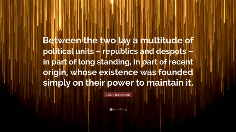 Jacob Burckhardt Quote: “Between the two lay a multitude of political units – republics and despots – in part of long standing, in part of recent origin, whose existence was founded simply on their power to maintain it.”