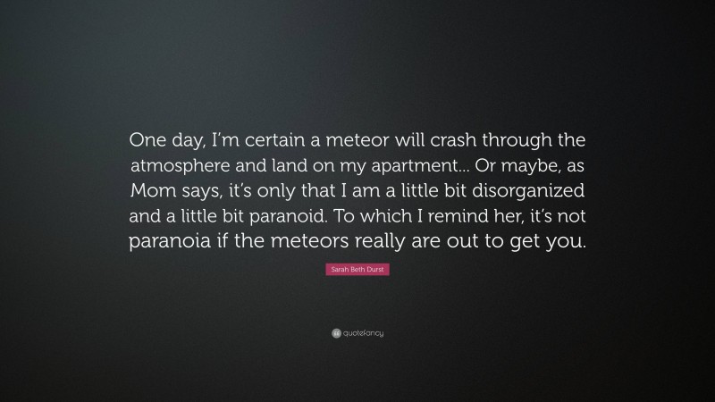 Sarah Beth Durst Quote: “One day, I’m certain a meteor will crash through the atmosphere and land on my apartment... Or maybe, as Mom says, it’s only that I am a little bit disorganized and a little bit paranoid. To which I remind her, it’s not paranoia if the meteors really are out to get you.”