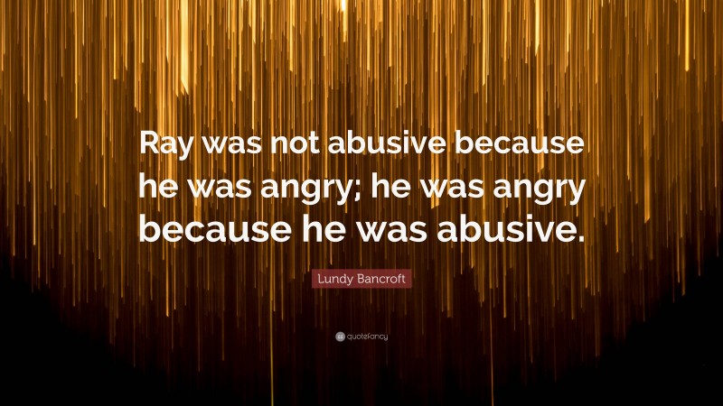 Lundy Bancroft Quote: “Ray was not abusive because he was angry; he was angry because he was abusive.”
