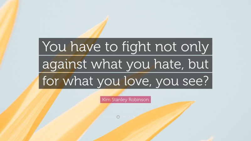 Kim Stanley Robinson Quote: “You have to fight not only against what you hate, but for what you love, you see?”