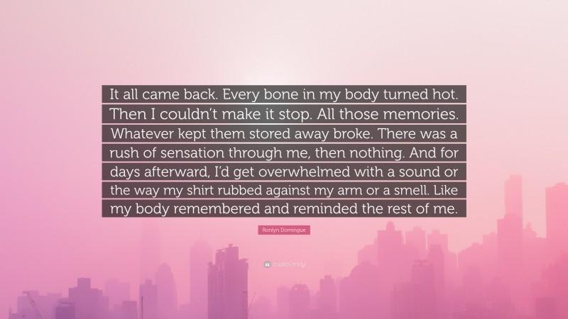 Ronlyn Domingue Quote: “It all came back. Every bone in my body turned hot. Then I couldn’t make it stop. All those memories. Whatever kept them stored away broke. There was a rush of sensation through me, then nothing. And for days afterward, I’d get overwhelmed with a sound or the way my shirt rubbed against my arm or a smell. Like my body remembered and reminded the rest of me.”