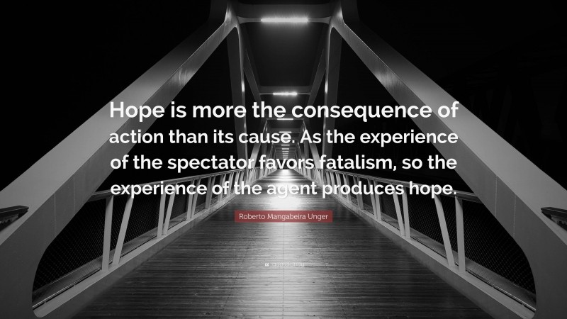 Roberto Mangabeira Unger Quote: “Hope is more the consequence of action than its cause. As the experience of the spectator favors fatalism, so the experience of the agent produces hope.”