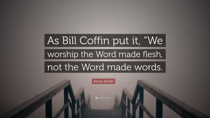 Amos Smith Quote: “As Bill Coffin put it, “We worship the Word made flesh, not the Word made words.”