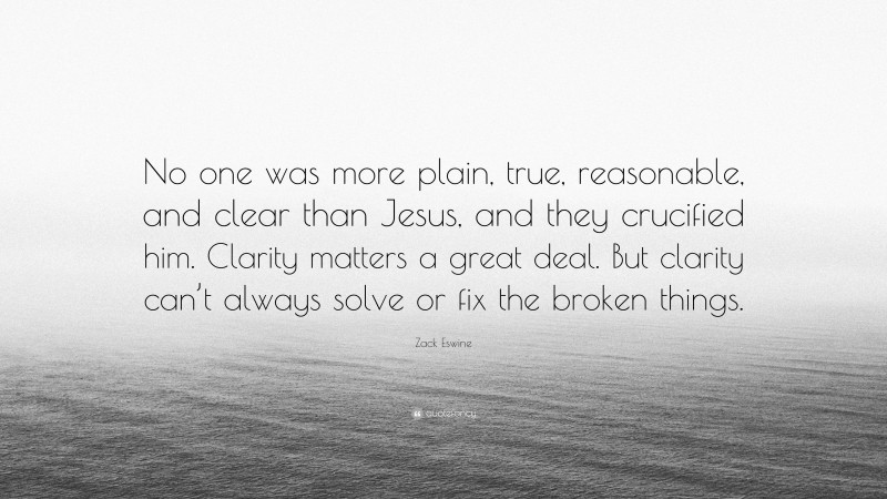 Zack Eswine Quote: “No one was more plain, true, reasonable, and clear than Jesus, and they crucified him. Clarity matters a great deal. But clarity can’t always solve or fix the broken things.”