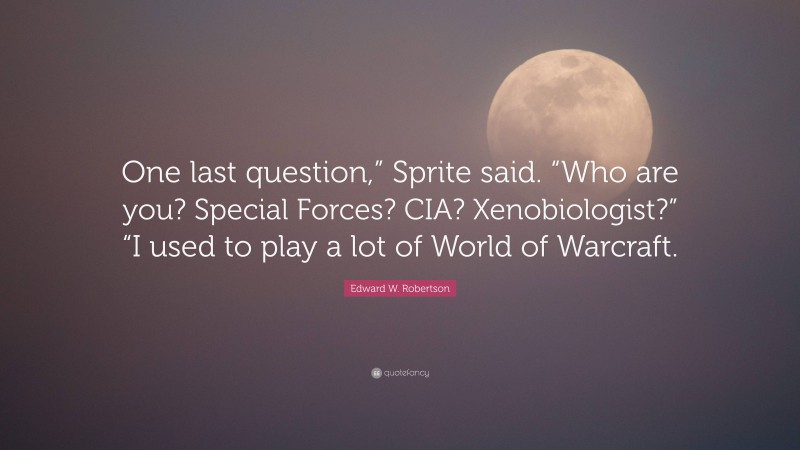 Edward W. Robertson Quote: “One last question,” Sprite said. “Who are you? Special Forces? CIA? Xenobiologist?” “I used to play a lot of World of Warcraft.”