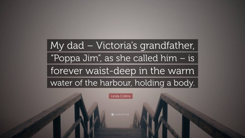 Linda Collins Quote: “My dad – Victoria’s grandfather, “Poppa Jim”, as she called him – is forever waist-deep in the warm water of the harbour, holding a body.”