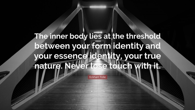 Eckhart Tolle Quote: “The inner body lies at the threshold between your form identity and your essence identity, your true nature. Never lose touch with it.”