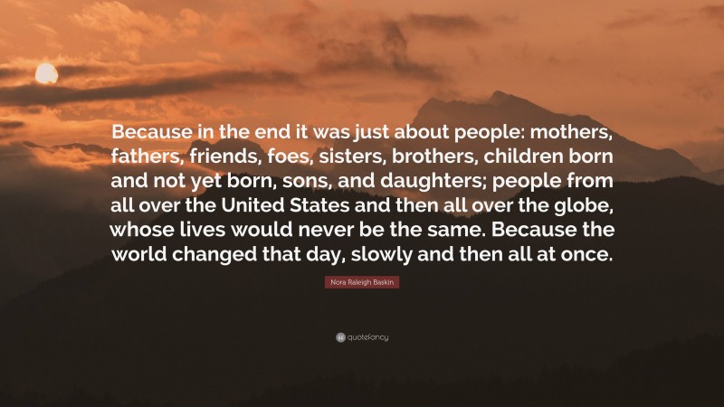 Nora Raleigh Baskin Quote: “Because in the end it was just about people: mothers, fathers, friends, foes, sisters, brothers, children born and not yet born, sons, and daughters; people from all over the United States and then all over the globe, whose lives would never be the same. Because the world changed that day, slowly and then all at once.”