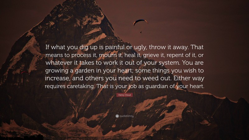 Henry Cloud Quote: “If what you dig up is painful or ugly, throw it away. That means to process it, mourn it, heal it, grieve it, repent of it, or whatever it takes to work it out of your system. You are growing a garden in your heart; some things you wish to increase, and others you need to weed out. Either way requires caretaking. That is your job as guardian of your heart.”