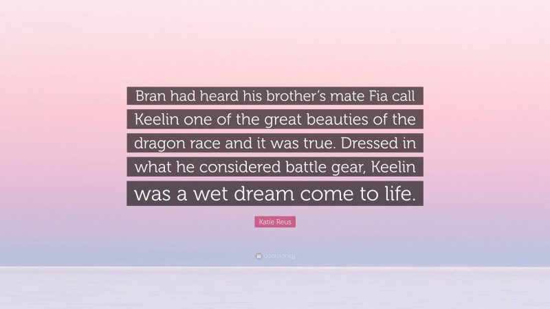 Katie Reus Quote: “Bran had heard his brother’s mate Fia call Keelin one of the great beauties of the dragon race and it was true. Dressed in what he considered battle gear, Keelin was a wet dream come to life.”