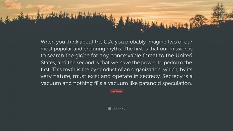 Max Brooks Quote: “When you think about the CIA, you probably imagine two of our most popular and enduring myths. The first is that our mission is to search the globe for any conceivable threat to the United States, and the second is that we have the power to perform the first. This myth is the by-product of an organization, which, by its very nature, must exist and operate in secrecy. Secrecy is a vacuum and nothing fills a vacuum like paranoid speculation.”