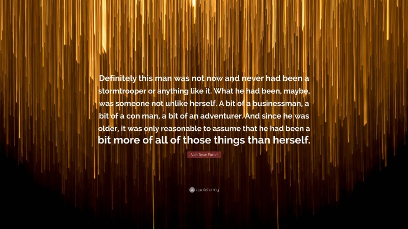 Alan Dean Foster Quote: “Definitely this man was not now and never had been a stormtrooper or anything like it. What he had been, maybe, was someone not unlike herself. A bit of a businessman, a bit of a con man, a bit of an adventurer. And since he was older, it was only reasonable to assume that he had been a bit more of all of those things than herself.”