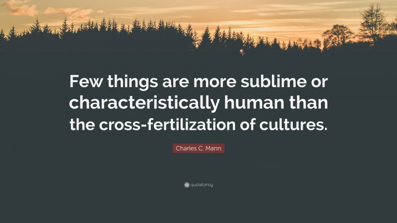 Charles C. Mann Quote: “Few things are more sublime or characteristically human than the cross-fertilization of cultures.”