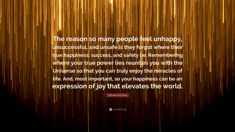 Gabrielle Bernstein Quote: “The reason so many people feel unhappy, unsuccessful, and unsafe is they forgot where their true happiness, success, and safety lie. Remembering where your true power lies reunites you with the Universe so that you can truly enjoy the miracles of life. And, most important, so your happiness can be an expression of joy that elevates the world.”
