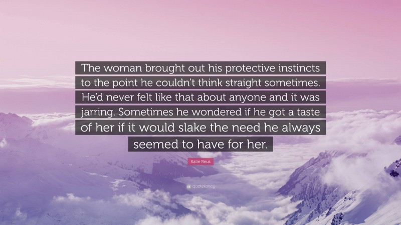 Katie Reus Quote: “The woman brought out his protective instincts to the point he couldn’t think straight sometimes. He’d never felt like that about anyone and it was jarring. Sometimes he wondered if he got a taste of her if it would slake the need he always seemed to have for her.”