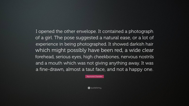 Raymond Chandler Quote: “I opened the other envelope. It contained a photograph of a girl. The pose suggested a natural ease, or a lot of experience in being photographed. It showed darkish hair which might possibly have been red, a wide clear forehead, serious eyes, high cheekbones, nervous nostrils and a mouth which was not giving anything away. It was a fine-drawn, almost a taut face, and not a happy one.”