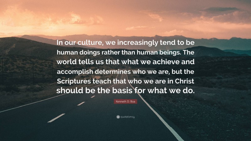 Kenneth D. Boa Quote: “In our culture, we increasingly tend to be human doings rather than human beings. The world tells us that what we achieve and accomplish determines who we are, but the Scriptures teach that who we are in Christ should be the basis for what we do.”