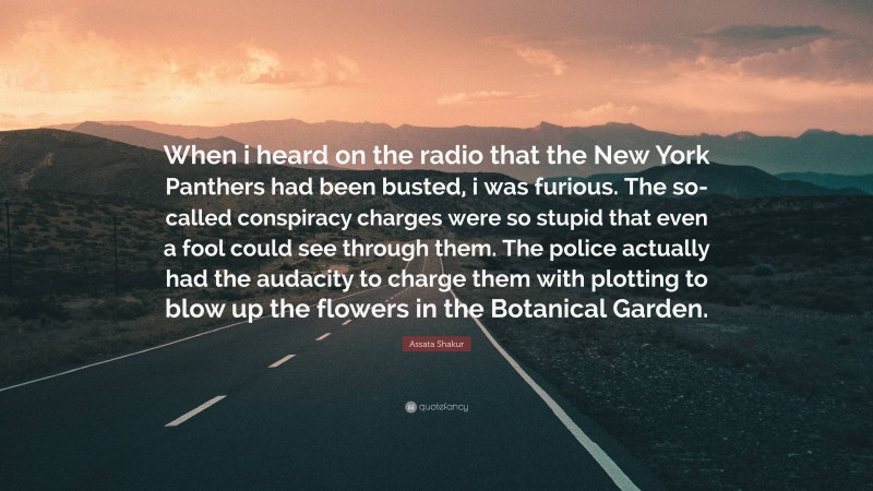 Assata Shakur Quote: “When i heard on the radio that the New York Panthers had been busted, i was furious. The so-called conspiracy charges were so stupid that even a fool could see through them. The police actually had the audacity to charge them with plotting to blow up the flowers in the Botanical Garden.”