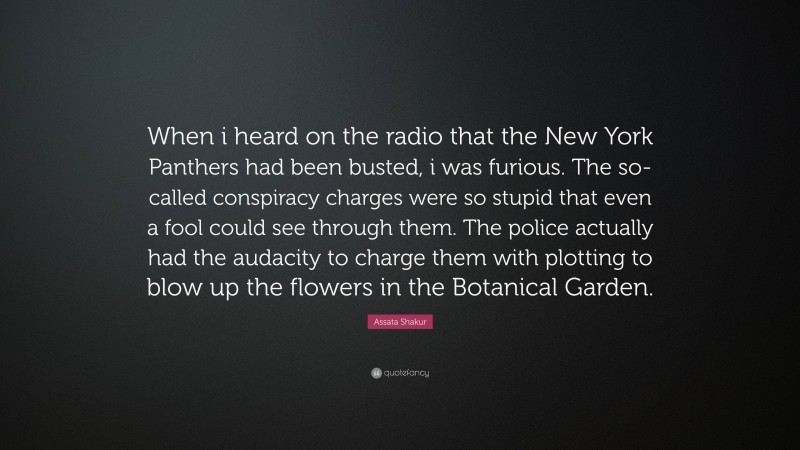 Assata Shakur Quote: “When i heard on the radio that the New York Panthers had been busted, i was furious. The so-called conspiracy charges were so stupid that even a fool could see through them. The police actually had the audacity to charge them with plotting to blow up the flowers in the Botanical Garden.”