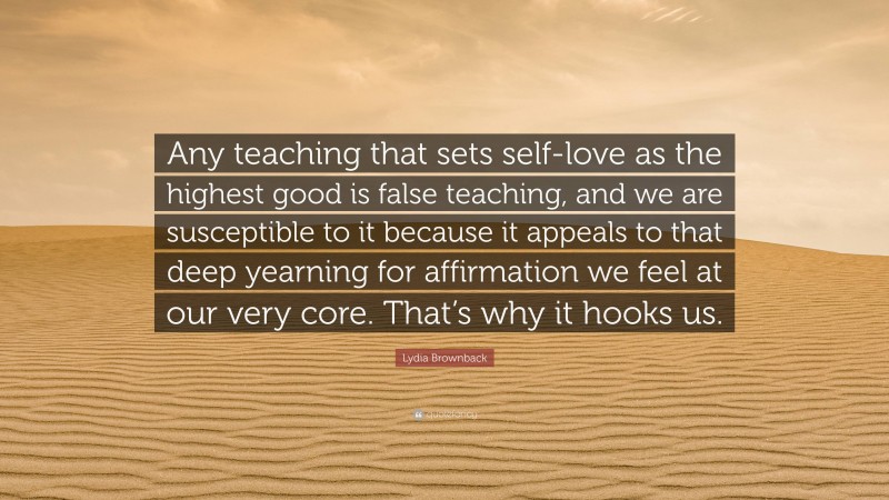Lydia Brownback Quote: “Any teaching that sets self-love as the highest good is false teaching, and we are susceptible to it because it appeals to that deep yearning for affirmation we feel at our very core. That’s why it hooks us.”