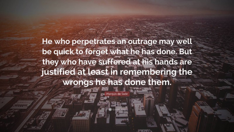 Marquis de Sade Quote: “He who perpetrates an outrage may well be quick to forget what he has done. But they who have suffered at his hands are justified at least in remembering the wrongs he has done them.”