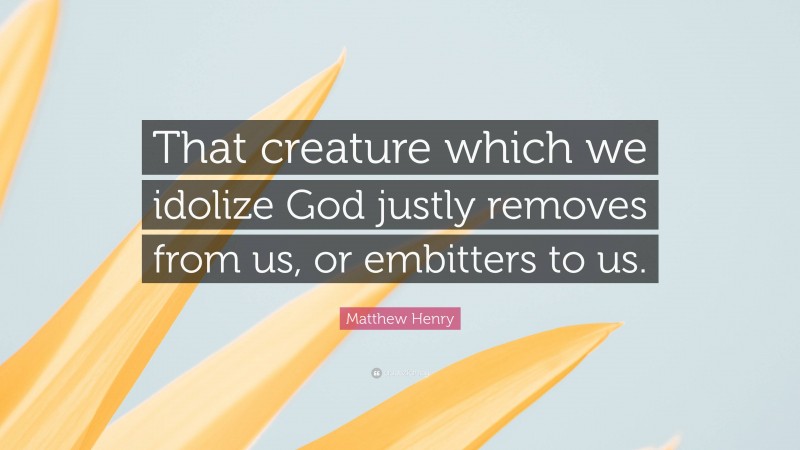 Matthew Henry Quote: “That creature which we idolize God justly removes from us, or embitters to us.”