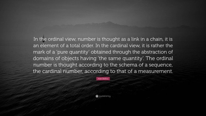 Alain Badiou Quote: “In the ordinal view, number is thought as a link in a chain, it is an element of a total order. In the cardinal view, it is rather the mark of a ‘pure quantity’ obtained through the abstraction of domains of objects having ‘the same quantity’. The ordinal number is thought according to the schema of a sequence, the cardinal number, according to that of a measurement.”