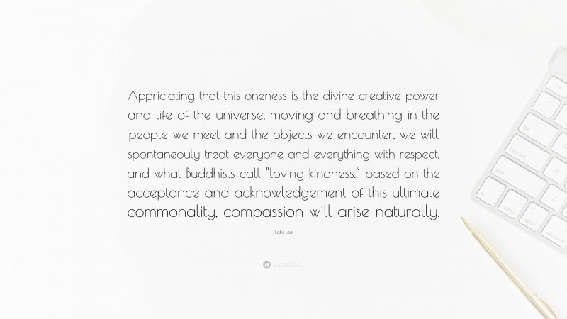 Ilchi Lee Quote: “Appriciating that this oneness is the divine creative power and life of the universe, moving and breathing in the people we meet and the objects we encounter, we will spontaneouly treat everyone and everything with respect, and what Buddhists call “loving kindness.” based on the acceptance and acknowledgement of this ultimate commonality, compassion will arise naturally.”